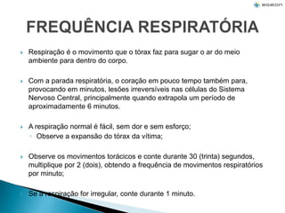  Respiração é o movimento que o tórax faz para sugar o ar do meio
ambiente para dentro do corpo.
 Com a parada respiratória, o coração em pouco tempo também para,
provocando em minutos, lesões irreversíveis nas células do Sistema
Nervoso Central, principalmente quando extrapola um período de
aproximadamente 6 minutos.
 A respiração normal é fácil, sem dor e sem esforço;
◦ Observe a expansão do tórax da vítima;
 Observe os movimentos torácicos e conte durante 30 (trinta) segundos,
multiplique por 2 (dois), obtendo a frequência de movimentos respiratórios
por minuto;
 Se a respiração for irregular, conte durante 1 minuto.
 