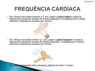  Em vítimas com idade superior a 1 ano, palpe o pulso radial e conte os
batimentos cardíacos durante 30 (trinta) segundos e multiplique por 2 (dois),
obtendo a frequência cardíaca por minuto.
 Em vítimas com idade inferior a 1 ano, palpe o pulso braquial e conte os
batimentos cardíacos durante 30 (trinta) segundos, multiplique por 2 (dois),
obtendo a freqüência cardíaca por minuto.
 Se o pulso apresentar ritmo desigual, palpa-lo durante 1 minuto.
 