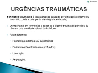 Ferimento traumático é toda agressão causada por um agente externo ou
traumático onde existe perda da integridade da pele;
 O importante em ferimentos é saber se o agente traumático penetrou ou
não em uma cavidade natural do indivíduo.
 Assim teremos:
◦ Ferimentos externos (ou superficiais),
◦ Ferimentos Penetrantes (ou profundos)
◦ Laceração
◦ Amputação.
 