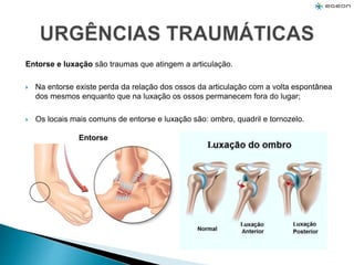 Entorse e luxação são traumas que atingem a articulação.
 Na entorse existe perda da relação dos ossos da articulação com a volta espontânea
dos mesmos enquanto que na luxação os ossos permanecem fora do lugar;
 Os locais mais comuns de entorse e luxação são: ombro, quadril e tornozelo.
Entorse
 