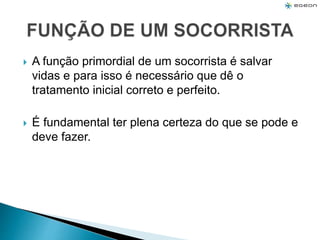  A função primordial de um socorrista é salvar
vidas e para isso é necessário que dê o
tratamento inicial correto e perfeito.
 É fundamental ter plena certeza do que se pode e
deve fazer.
 