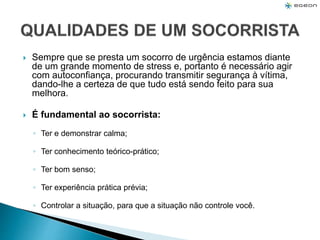  Sempre que se presta um socorro de urgência estamos diante
de um grande momento de stress e, portanto é necessário agir
com autoconfiança, procurando transmitir segurança à vítima,
dando-lhe a certeza de que tudo está sendo feito para sua
melhora.
 É fundamental ao socorrista:
◦ Ter e demonstrar calma;
◦ Ter conhecimento teórico-prático;
◦ Ter bom senso;
◦ Ter experiência prática prévia;
◦ Controlar a situação, para que a situação não controle você.
 