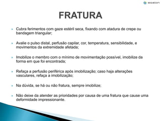  Cubra ferimentos com gaze estéril seca, fixando com atadura de crepe ou
bandagem triangular;
 Avalie o pulso distal, perfusão capilar, cor, temperatura, sensibilidade, e
movimentos da extremidade afetada;
 Imobilize o membro com o mínimo de movimentação possível, imobilize da
forma em que foi encontrada;
 Refaça a perfusão periférica após imobilização; caso haja alterações
vasculares, refaça a imobilização;
 Na dúvida, se há ou não fratura, sempre imobilize;
 Não deixe da atender as prioridades por causa de uma fratura que cause uma
deformidade impressionante.
 