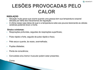 INSOLAÇÃO
 Situação muito grave que ocorre quando uma pessoa tem sua temperatura corporal
elevada por falha dos mecanismos de regulação.
 A vítima nesse caso deixa de suar e a temperatura sobe aos poucos lesionando as células
cerebrais podendo levar a morte.
Sinais e sintomas:
 Respirações profundas, seguidas de respirações superficiais;
 Pulso rápido e forte, seguido de pulso rápido e fraco;
 Pele seca e quente, às vezes, avermelhada;
 Pupilas dilatadas;
 Perda da consciência;
 Convulsões e/ou tremor muscular podem estar presentes;
 Coma.
 