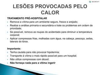TRATAMENTO PRÉ-HOSPITALAR
 Remova a vítima para um ambiente seguro, fresco e arejado;
 Realize a análise primaria e secundária e trate os problemas em ordem de
prioridade;
 Se possível, remova as roupas do acidentado para diminuir a temperatura
corporal;
 Aplicar compressas frias, molhadas com água, na cabeça, pescoço, axilas,
laterais do tórax.
Importante:
 Tenha cautela para não provocar hipotermia;
 Transporte à vítima o mais rápido possível para um hospital;
 Não utilize compressas com álcool;
 Não forneça nada para a vítima ingerir
 