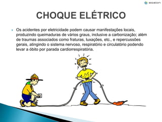  Os acidentes por eletricidade podem causar manifestações locais,
produzindo queimaduras de vários graus, inclusive a carbonização; além
de traumas associados como fraturas, luxações, etc., e repercussões
gerais, atingindo o sistema nervoso, respiratório e circulatório podendo
levar a óbito por parada cardiorrespiratória.
 