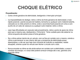 Procedimento:
 Corte a fonte geradora de eletricidade, desligando o interruptor principal;
 na impossibilidade de desligar, retire a vítima da fonte geradora de eletricidade o mais
rápido possível, usando-se para tal madeira, borracha ou qualquer outro material isolante,
colocado-os no chão próximo à vítima, onde o socorrista ficará pisando em cima e com
auxílio de um cabo de vassoura ou qualquer outro material, retire a vítima;
 caso haja dificuldades em executar este procedimento, retire o ponto de apoio da vítima
para que a mesma caia, desfazendo a “linha terra”. Tome cuidado para não esbarrar na
vítima enquanto ela estiver presa à fonte geradora.
 Se a vítima estiver dentro de um veículo, com os fios em contato com o mesmo, oriente a
vítima a permanecer no seu interior até que a companhia de eletricidade possa
desenergizar, a não ser que haja risco iminente de incêndio ou explosões; nestas
situações, oriente a pular do veículo sem fechar o circuito com o solo.
 Nunca encoste na vitima se ela ainda estiver em contato com a eletricidade, o corpo é
condutor de energia, e o corpo dela poderá conduzir energia até o seu, gerando uma
segunda vitima
 