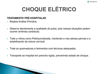 TRATAMENTO PRÉ-HOSPITALAR
 Realize Análise Primária;
 Observe atentamente a qualidade do pulso, pois nessas situações podem
ocorrer arritmias cardíacas;
 Trate a vítima como Politraumatizada, mantendo a vias aéreas pérvias e a
estabilizando da coluna cervical;
 Trate as queimaduras e ferimentos com técnicas adequadas;
 Transporte ao hospital em prancha rígida, prevenindo estado de choque.
 