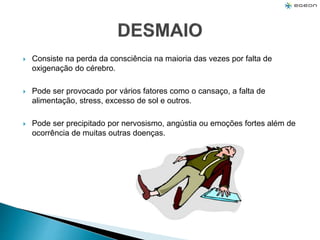  Consiste na perda da consciência na maioria das vezes por falta de
oxigenação do cérebro.
 Pode ser provocado por vários fatores como o cansaço, a falta de
alimentação, stress, excesso de sol e outros.
 Pode ser precipitado por nervosismo, angústia ou emoções fortes além de
ocorrência de muitas outras doenças.
 
