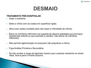 TRATAMENTO PRÉ-HOSPITALAR
 Areje o ambiente.
 Deite a vítima com as costas em superfície rígida;
 Abra suas vestes (cuidado para não expor a intimidade da vitima);
 Eleve os membros inferiores (na suspeita de alguma patologia que provoque
hipertensão arterial ou que acometa o cérebro, não elevar os membros
inferiores);
 Não permita aglomeração no local para não prejudicar a vítima;
 Faça Análise Primária e Secundária;
 Se não souber a causa do desmaio mesmo que a pessoa mantenha os sinais
vitais, leve-a para o Pronto Socorro.
 