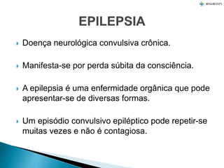  Doença neurológica convulsiva crônica.
 Manifesta-se por perda súbita da consciência.
 A epilepsia é uma enfermidade orgânica que pode
apresentar-se de diversas formas.
 Um episódio convulsivo epiléptico pode repetir-se
muitas vezes e não é contagiosa.
 