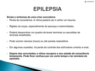 Sinais e sintomas de uma crise convulsiva:
 Perda da consciência. A vítima poderá cair e sofrer um trauma;
 Rigidez do corpo, especialmente do pescoço e extremidades.
 Poderá desenvolver um quadro de leves tremores ou sacudidas de
diversas amplitudes;
 Pode ocorrer cianose (roxos) ou até parada respiratória.
 Em algumas ocasiões, há perda do controle dos esfíncteres urinário e anal;
 Depois das convulsões a vítima recupera o seu estado de consciência
lentamente. Pode ficar confuso por um certo tempo e ter amnésia do
episódio.
 