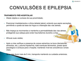 TRATAMENTO PRÉ-HOSPITALAR
 Afaste objetos e curiosos de sua proximidade;
 Posicionar imediatamente a vítima deitada lateral, evitando que aspire secreções,
permitindo a queda da base da língua e a liberação das vias aereas;
 Não impeça os movimentos e mantenha a permeabilidade das vias aéreas,
protegendo sua cabeça para evitar traumatismos durante a crise;
 Afrouxe suas vestes;
 Após a crise verifique a presença de corpos estranhos na boca (dentaduras,
alimentos, etc.), previna hipotermia, trate eventuais ferimentos, preste apoio
psicológico e conduza para o hospital, mantendo nível de consciência e sinais
vitais;
 Se a crise durar mais de 5 min, transporte mantendo os cuidados anteriores.
 