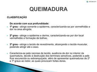 CLASSIFICAÇÃO
De acordo com sua profundidade:
 1º grau - atinge somente a epiderme, caracterizando-se por vermelhidão e
dor na área atingida;
 2º grau - atinge a epiderme e derme, caracterizando-se por dor local
vermelhidão e formação de bolhas;
 3º grau - atinge o tecido de revestimento, alcançando o tecido muscular,
podendo atingir até o osso.
 Caracteriza-se pela necrose de tecido, ausência de dor no interior da
queimadura, devido à destruição dos terminais sensitivos, podendo a pele
ficar escurecida ou esbranquiçada, além de apresentar queimaduras de 2º
e 1º graus ao redor, as quais provocam fortes dores.
 
