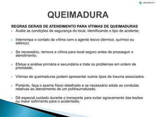 REGRAS GERAIS DE ATENDIMENTO PARA VÍTIMAS DE QUEIMADURAS
 Avalie as condições de segurança do local, identificando o tipo de acidente;
 Interrompa o contato da vítima com o agente lesivo (térmico, químico ou
elétrico).
 Se necessário, remova a vítima para local seguro antes de prosseguir o
atendimento;
 Efetue a análise primária e secundária e trate os problemas em ordem de
prioridade;
 Vítimas de queimaduras podem apresentar outros tipos de trauma associados.
 Portanto, faça o exame físico detalhado e se necessário adote as condutas
relativas ao atendimento de um politraumatizado.
 Dê especial cuidado durante o transporte para evitar agravamento das lesões
ou maior sofrimento para o acidentado;
 