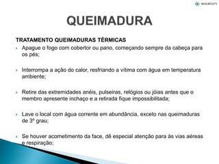 TRATAMENTO QUEIMADURAS TÉRMICAS
 Apague o fogo com cobertor ou pano, começando sempre da cabeça para
os pés;
 Interrompa a ação do calor, resfriando a vítima com água em temperatura
ambiente;
 Retire das extremidades anéis, pulseiras, relógios ou jóias antes que o
membro apresente inchaço e a retirada fique impossibilitada;
 Lave o local com água corrente em abundância, exceto nas queimaduras
de 3º grau;
 Se houver acometimento da face, dê especial atenção para às vias aéreas
e respiração;
 