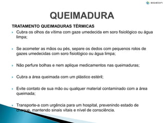TRATAMENTO QUEIMADURAS TÉRMICAS
 Cubra os olhos da vítima com gaze umedecida em soro fisiológico ou água
limpa;
 Se acometer as mãos ou pés, separe os dedos com pequenos rolos de
gazes umedecidas com soro fisiológico ou água limpa;
 Não perfure bolhas e nem aplique medicamentos nas queimaduras;
 Cubra a área queimada com um plástico estéril;
 Evite contato de sua mão ou qualquer material contaminado com a área
queimada;
 Transporte-a com urgência para um hospital, prevenindo estado de
choque, mantendo sinais vitais e nível de consciência.
 