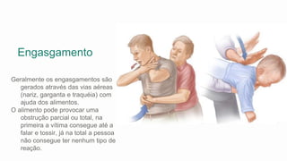 Engasgamento
Geralmente os engasgamentos são
gerados através das vias aéreas
(nariz, garganta e traquéia) com
ajuda dos alimentos.
O alimento pode provocar uma
obstrução parcial ou total, na
primeira a vítima consegue até a
falar e tossir, já na total a pessoa
não consegue ter nenhum tipo de
reação.
 