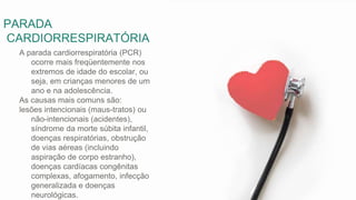 PARADA
CARDIORRESPIRATÓRIA
A parada cardiorrespiratória (PCR)
ocorre mais freqüentemente nos
extremos de idade do escolar, ou
seja, em crianças menores de um
ano e na adolescência.
As causas mais comuns são:
lesões intencionais (maus-tratos) ou
não-intencionais (acidentes),
síndrome da morte súbita infantil,
doenças respiratórias, obstrução
de vias aéreas (incluindo
aspiração de corpo estranho),
doenças cardíacas congênitas
complexas, afogamento, infecção
generalizada e doenças
neurológicas.
 
