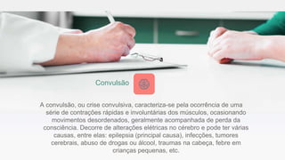 A convulsão, ou crise convulsiva, caracteriza-se pela ocorrência de uma
série de contrações rápidas e involuntárias dos músculos, ocasionando
movimentos desordenados, geralmente acompanhada de perda da
consciência. Decorre de alterações elétricas no cérebro e pode ter várias
causas, entre elas: epilepsia (principal causa), infecções, tumores
cerebrais, abuso de drogas ou álcool, traumas na cabeça, febre em
crianças pequenas, etc.
Convulsão
 