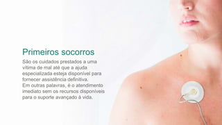 Primeiros socorros
São os cuidados prestados a uma
vítima de mal até que a ajuda
especializada esteja disponível para
fornecer assistência definitiva.
Em outras palavras, é o atendimento
imediato sem os recursos disponíveis
para o suporte avançado à vida.
 