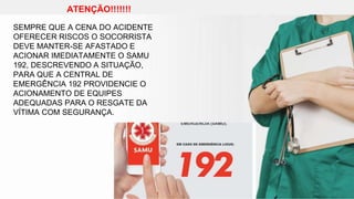 ATENÇÃO!!!!!!!
SEMPRE QUE A CENA DO ACIDENTE
OFERECER RISCOS O SOCORRISTA
DEVE MANTER-SE AFASTADO E
ACIONAR IMEDIATAMENTE O SAMU
192, DESCREVENDO A SITUAÇÃO,
PARA QUE A CENTRAL DE
EMERGÊNCIA 192 PROVIDENCIE O
ACIONAMENTO DE EQUIPES
ADEQUADAS PARA O RESGATE DA
VÍTIMA COM SEGURANÇA.
 