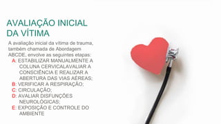A avaliação inicial da vítima de trauma,
também chamada de Abordagem
ABCDE, envolve as seguintes etapas:
A: ESTABILIZAR MANUALMENTE A
COLUNA CERVICALAVALIAR A
CONSCIÊNCIA E REALIZAR A
ABERTURA DAS VIAS AÉREAS;
B: VERIFICAR A RESPIRAÇÃO;
C: CIRCULAÇÃO;
D: AVALIAR DISFUNÇÕES
NEUROLÓGICAS;
E: EXPOSIÇÃO E CONTROLE DO
AMBIENTE
AVALIAÇÃO INICIAL
DA VÍTIMA
 