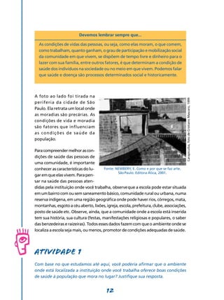 12
Devemos lembrar sempre que...
As condições de vidas das pessoas, ou seja, como elas moram, o que comem,
como trabalham, quanto ganham, o grau de participação e mobilização social
da comunidade em que vivem, se dispõem de tempo livre e dinheiro para o
lazer com sua família, entre outros fatores, é que determinam a condição de
saúde dos indivíduos na sociedade ou no meio em que vivem. Podemos falar
que saúde e doença são processos determinados social e historicamente.
A foto ao lado foi tirada na
periferia da cidade de São
Paulo. Ela retrata um local onde
as moradias são precárias. As
condições de vida e moradia
são fatores que influenciam
as condições de saúde da
população.
Paracompreendermelhorascon-
dições de saúde das pessoas de
uma comunidade, é importante
conhecer as características do lu-
gar em que elas vivem. Para pen-
sar na saúde das pessoas aten-
didas pela instituição onde você trabalha, observe que a escola pode estar situada
em um bairro com ou sem saneamento básico, comunidade rural ou urbana, numa
reserva indígena, em uma região geográfica onde pode haver rios, córregos, mata,
montanhas, esgoto acéuaberto,lixões, igreja, escola, prefeitura,clube, associações,
posto de saúde etc. Observe, ainda, que a comunidade onde a escola está inserida
tem sua história, sua cultura (festas, manifestações religiosas e populares, o saber
das benzedeiras e raizeiras). Todos esses dados fazem com que o ambiente onde se
localiza a escola seja mais, ou menos, promotor de condições adequadas de saúde.
Atividade 1
Com base no que estudamos até aqui, você poderia afirmar que o ambiente
onde está localizada a instituição onde você trabalha oferece boas condições
de saúde à população que mora no lugar? Justifique sua resposta.
Carapicuíba,fotodeCristianoMascaro,1999
Fonte: NEWBERY, E. Como e por que se faz arte.
São Paulo: Editora Ática, 2001.
 