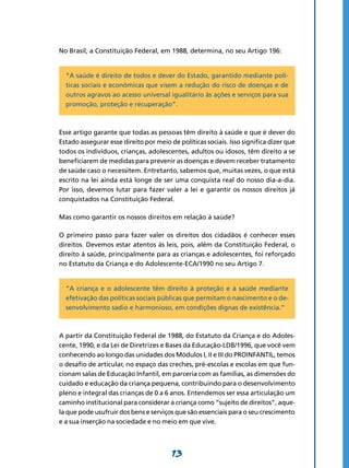 13
No Brasil, a Constituição Federal, em 1988, determina, no seu Artigo 196:
“A saúde é direito de todos e dever do Estado, garantido mediante polí-
ticas sociais e econômicas que visem a redução do risco de doenças e de
outros agravos ao acesso universal igualitário às ações e serviços para sua
promoção, proteção e recuperação”.
Esse artigo garante que todas as pessoas têm direito à saúde e que é dever do
Estado assegurar esse direito por meio de políticas sociais. Isso significa dizer que
todos os indivíduos, crianças, adolescentes, adultos ou idosos, têm direito a se
beneficiarem de medidas para prevenir as doenças e devem receber tratamento
de saúde caso o necessitem. Entretanto, sabemos que, muitas vezes, o que está
escrito na lei ainda está longe de ser uma conquista real do nosso dia-a-dia.
Por isso, devemos lutar para fazer valer a lei e garantir os nossos direitos já
conquistados na Constituição Federal.
Mas como garantir os nossos direitos em relação à saúde?
O primeiro passo para fazer valer os direitos dos cidadãos é conhecer esses
direitos. Devemos estar atentos às leis, pois, além da Constituição Federal, o
direito à saúde, principalmente para as crianças e adolescentes, foi reforçado
no Estatuto da Criança e do Adolescente-ECA/1990 no seu Artigo 7.
“A criança e o adolescente têm direito à proteção e à saúde mediante
efetivação das políticas sociais públicas que permitam o nascimento e o de-
senvolvimento sadio e harmonioso, em condições dignas de existência.”
A partir da Constituição Federal de 1988, do Estatuto da Criança e do Adoles-
cente, 1990, e da Lei de Diretrizes e Bases da Educação-LDB/1996, que você vem
conhecendo ao longo das unidades dos Módulos I, II e III do PROINFANTIL, temos
o desafio de articular, no espaço das creches, pré-escolas e escolas em que fun-
cionam salas de Educação Infantil, em parceria com as famílias, as dimensões do
cuidado e educação da criança pequena, contribuindo para o desenvolvimento
pleno e integral das crianças de 0 a 6 anos. Entendemos ser essa articulação um
caminho institucional para considerar a criança como “sujeito de direitos”, aque-
la que pode usufruir dos bens e serviços que são essenciais para o seu crescimento
e a sua inserção na sociedade e no meio em que vive.
 