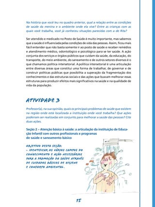 15
Na história que você leu no quadro anterior, qual a relação entre as condições
de saúde da menina e o ambiente onde ela vive? Entre as crianças com as
quais você trabalha, você já conheceu situações parecidas com a de Rita?
Ser atendido e medicado no Posto de Saúde é muito importante, mas sabemos
que a saúde é influenciada pelas condições de vida das pessoas. Assim, ficou mais
fácil entender que não basta somente ir ao posto de saúde e receber remédios
e atendimento médico, odontológico e psicológico para se ter saúde. A ação
conjunta dos serviços e órgãos públicos que cuidam da saúde, da educação, do
transporte, do meio ambiente, do saneamento e de outros setores diversos é o
que chamamos política intersetorial. A política intersetorial é uma articulação
entre diversas áreas que constitui uma forma de trabalhar, de governar e de
construir políticas públicas que possibilita a superação da fragmentação dos
conhecimentos e das estruturas sociais e das ações que buscam melhorar essas
estruturas para produzir efeitos mais significativos na saúde e na qualidade de
vida da população.
Atividade 3
Professor(a), na sua opinião, quais os principais problemas de saúde que existem
na região onde está localizada a instituição onde você trabalha? Que ações
poderiam ser realizadas em conjunto para melhorar a saúde das pessoas? Cite
duas ações.
Seção 2 – Atenção básica à saúde: a articulação da instituição de Educa-
ção Infantil com outros profissionais e programas
de saúde e saneamento básico
Objetivo desta seção:
- Identificar os vários campos do
conhecimento e ação necessários
para a promoção da saúde através
de cuidados básicos de higiene
e conforto ambiental .
 
