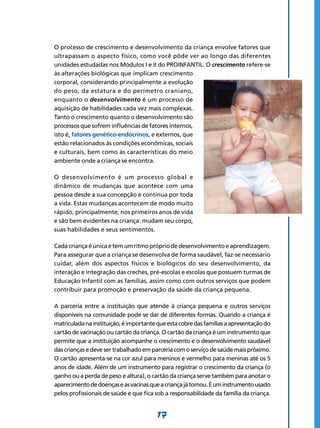 17
O processo de crescimento e desenvolvimento da criança envolve fatores que
ultrapassam o aspecto físico, como você pôde ver ao longo das diferentes
unidades estudadas nos Módulos I e II do PROINFANTIL. O crescimento refere-se
às alterações biológicas que implicam crescimento
corporal, considerando principalmente a evolução
do peso, da estatura e do perímetro craniano,
enquanto o desenvolvimento é um processo de
aquisição de habilidades cada vez mais complexas.
Tanto o crescimento quanto o desenvolvimento são
processos que sofrem influências de fatores internos,
isto é, fatores genético-endócrinos, e externos, que
estão relacionados às condições econômicas, sociais
e culturais, bem como às características do meio
ambiente onde a criança se encontra.
O desenvolvimento é um processo global e
dinâmico de mudanças que acontece com uma
pessoa desde a sua concepção e continua por toda
a vida. Estas mudanças acontecem de modo muito
rápido, principalmente, nos primeiros anos de vida
e são bem evidentes na criança: mudam seu corpo,
suas habilidades e seus sentimentos.
Cadacriançaéúnicaetemumritmoprópriodedesenvol­vimentoeaprendizagem.
Para assegurar que a criança se desenvolva de forma saudável, faz-se necessário
cuidar, além dos aspectos físicos e biológicos do seu desenvolvimento, da
interação e integração das creches, pré-escolas e escolas que possuem turmas de
Educação Infantil com as famílias, assim como com outros serviços que podem
contribuir para promoção e preservação da saúde da criança pequena.
A parceria entre a instituição que atende à criança pequena e outros serviços
disponíveis na comunidade pode se dar de diferentes formas. Quando a criança é
matriculadanainstituição,éimportantequeestacobredasfamíliasaapresentaçãodo
cartão de vacinação ou cartão da criança. O cartão da criança é um instrumento que
permite que a instituição acompanhe o crescimento e o desenvolvimento saudável
das crianças e deve ser trabalhado em parceria com o serviço de saúde mais próximo.
O cartão apresenta-se na cor azul para meninos e vermelho para meninas até os 5
anos de idade. Além de um instrumento para registrar o crescimento da criança (o
ganho ou a perda de peso e altura), o cartão da criança serve também para anotar o
aparecimentodedoençaseasvacinasqueacriançajátomou.Éuminstrumentousado
pelos profissionais de saúde e que fica sob a responsabilidade da família da criança.
 
