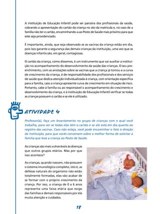 18
A instituição de Educação Infantil pode ser parceira dos profissionais da saúde,
cobrando a apresentação do cartão da criança no ato da matrícula e, no caso de a
família não ter o cartão, encaminhando-a ao Posto de Saúde mais próximo para que
este seja providenciado.
É importante, ainda, que seja observado se as vacinas da criança estão em dia,
pois isso garante a segurança das demais crianças da instituição, uma vez que as
doenças infantis são, em geral, contagiosas.
O cartão da criança, como dissemos, é um instru­mento que vai auxiliar a institui-
ção no acompa­nhamento do desenvolvimento da saúde das crianças. O seu pre-
enchimento, com as anotações sobre as vacinas que a criança já tomou e a curva
de crescimento da criança, é de responsabilidade dos profissionais e dos serviços
de saúde que dedica atenção individualizada à criança, com orientação específica
para a família, caso a criança apresente curva de crescimento em situação de risco.
Portanto, cabe à família ou ao responsável o acompanha­mento do crescimento e
desenvolvimento da criança, e à instituição de Educação Infantil verificar se todas
as crianças possuem o cartão e se ele é utilizado.
Atividade 4
Professor(a), faça um levantamento no grupo de crianças com o qual você
trabalha, para ver se todas elas têm o cartão e se ele está em dia quanto ao
registro das vacinas. Caso não esteja, você pode encaminhar o fato à direção
da instituição, para que vocês conversem sobre a melhor forma de solicitar à
família que leve a criança ao Posto de Saúde.
As crianças são mais vulneráveis às doenças
que outros grupos etários. Mas por que
isso acontece?
As crianças, quando nascem, não possuem
o sistema imunológico completo, isto é, as
defesas naturais do organismo não estão
totalmente formadas, elas vão acabar de
se formar com o próprio crescimento da
criança. Por isso, a criança de 0 a 6 anos
representa uma faixa etária que exige
das famílias e demais responsáveis por ela
muita atenção e cuidados.
 