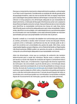 19
Para que a criança tenha crescimento e desenvol­vimento saudáveis, a alimentação
é um fator muito importante. Considerando as condições de vida de grande parte
da população brasileira, cada vez mais as escolas têm sido um espaço importante
para a abordagem das questões relativas à alimentação e nutrição das crianças. Para
oferecer à criança pequena uma alimentação adequada às suas necessidades de
desenvolvimento, a instituição de Educação Infantil precisa contar com a assessoria
de profissionais ligados à área da nutrição. Esses profissionais são os mais indicados
para identificar as necessidades nutricionais da criança em cada faixa etária,
identificando quais os alimentos adequados para suprir essas necessidades. Podem,
ainda, identificar na comunidade, e em cada estação do ano, que alimentos podem
ser encontrados com mais facilidade e como esses alimentos podem ser mais bem
aproveitados para que suas propriedades nutricionais não se percam.
Quando o estado ou o município não dispõem de nutricionistas para assessorar
as creches, pré-escolas e escolas onde funcionam turmas de Educação Infantil,
a parceria entre a instituição e profissionais da área de nutrição pode se dar a
partir de convênios com universidades e/ou postos de saúde. Além disso, outras
organizaçõesligadasagruposreligiosos, comoa Pastoralda Saúdeou Organizações
não-Governamentais (ONGs) podem ser parceiras da escola no oferecimento à
criança de uma alimentação adequada às suas necessidades nutricionais.
Além da alimentação, vimos que as condições do ambiente são também
determinantes para a saúde dos indivíduos. Muitas vezes, a própria creche,
pré-escola ou escola não dispõe de condições de higiene e saneamento básico
adequadas. Nesse caso, é fundamental a organização dos diversos segmentos
da instituição e da comunidade a qual ela atende para a reivindicação dessas
condições, essenciais à prestação de um serviço de qualidade às crianças e às suas
famílias. No texto de Fundamentos da Educação da Unidade 5 deste Módulo III,
você teve a oportunidade de refletir sobre a importância da gestão participativa
para a vida das instituições educacionais. É através da participação de todos os
envolvidos com a escola que podem ser reivindicadas e conquistadas condições
dignas de funcionamento da instituição, quando elas não estão presentes.
 