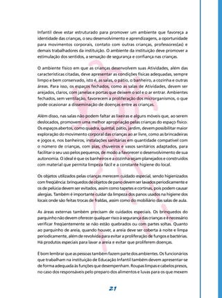 21
Infantil deve estar estruturado para promover um ambiente que favoreça a
identidade das crianças, o seu desenvolvimento e aprendizagens, a oportunidade
para movimentos corporais, contato com outras crianças, professores(as) e
demais trabalhadores da instituição. O ambiente da instituição deve promover a
estimulação dos sentidos, a sensação de segurança e confiança nas crianças.
O ambiente físico em que as crianças desenvolvem suas Atividades, além das
características citadas, deve apresentar as condições físicas adequadas, sempre
limpo e bem conservado, isto é, as salas, o pátio, o banheiro, a cozinha e outras
áreas. Para isso, os espaços fechados, como as salas de Atividades, devem ser
arejados, claros, com janelas e portas que deixem o sol e o ar entrar. Ambientes
fechados, sem ventilação, favorecem a proliferação dos microrganismos, o que
pode ocasionar a disseminação de doenças entre as crianças.
Além disso, nas salas não podem faltar as lixeiras e alguns móveis que, ao serem
deslocados, promovem uma melhor apropriação pelas crianças do espaço físico.
Os espaços abertos, como quadra, quintal, pátio, jardim, devem possibilitar maior
exploração do movimento corporal das crianças ao ar livre, como as brincadeiras
e jogos e, nos banheiros, instalações sanitárias em quantidade compatível com
o número de crianças, com pias, chuveiros e vasos sanitários adaptados, para
facilitar o seu uso pelos pequenos, de modo a favorecer o desenvolvimento de sua
autonomia. O ideal é que os banheiros e a cozinha sejam planejados e construídos
com material que permita limpeza fácil e a constante higiene do local.
Os objetos utilizados pelas crianças merecem cuidado especial, sendo higienizados
comfreqüência:brinquedosdeobjetosdepanodevemserlavadosperiodicamentee
os de pelúcia devem ser evitados, assim como tapetes e cortinas, pois podem causar
alergias. Também é importante cuidar da limpeza dos panos usados na higiene dos
locais onde são feitas trocas de fraldas, assim como do mobiliário das salas de aula.
As áreas externas também precisam de cuidados especiais. Os brinquedos do
parquinhonãodevemoferecerqualquerriscoàsegurançadascriançaseénecessário
verificar freqüentemente se não estão quebrados ou com partes soltas. Quanto
ao parquinho de areia, quando houver, a areia deve ser coberta à noite e limpa
periodicamente, além de revolvida para evitar a proliferação de fungos e bactérias.
Há produtos especiais para lavar a areia e evitar que proliferem doenças.
Ébomlembrarqueaspessoastambémfazempartedosambientes.Osfuncionários
que trabalham na instituição de Educação Infantil também devem apresentar-se
deformaadequadaàsfunçõesquedesempenham.Roupaslimpasecabelospresos,
no caso dos responsáveis pelo preparo dos alimentos e luvas para os que mexem
 