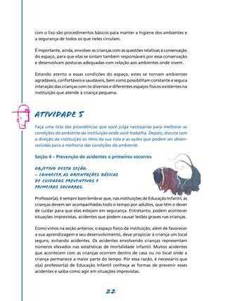 22
com o lixo são procedimentos básicos para manter a higiene dos ambientes e
a segurança de todos os que neles circulam.
É importante, ainda, envolver as crianças com as questões relativas à conservação
do espaço, para que elas se sintam também responsáveis por essa conservação
e desenvolvam posturas adequadas com relação aos ambientes onde vivem.
Estando atento a essas condições do espaço, estes se tornam ambientes
agradáveis, confortáveis e saudáveis, bem como possibilitam constante e segura
interação das crianças com os diversos e diferentes espaços físicos existentes na
instituição que atende à criança pequena.
Atividade 5
Faça uma lista das providências que você julga necessárias para melhorar as
condições do ambiente da instituição onde você trabalha. Depois, discuta com
a direção da instituição os itens da sua lista e as ações que podem ser desen­
volvidas para a melhoria das condições do ambiente.
Seção 4 – Prevenção de acidentes e primeiros socorros
Objetivo desta seção:
- Conhecer as orientações básicas
de cuidados preventivos e
primeiros socorros.
Professor(a), é sempre bom lembrar que, nas instituições de Educação Infantil, as
crianças devem ser acompanhadas todo o tempo por adultos, que têm o dever
de cuidar para que elas estejam em segurança. Entretanto, podem acontecer
situações imprevistas, acidentes que podem causar lesões graves nas crianças.
Como vimos na seção anterior, o espaço físico da instituição, além de favorecer
a sua aprendizagem e seu desenvolvimento, deve propiciar à criança um local
seguro, evitando acidentes. Os acidentes envolvendo crianças representam
números elevados nas estatísticas de mortalidade infantil. Muitos acidentes
que acontecem com as crianças ocorrem dentro de casa ou no local onde a
criança permanece a maior parte do tempo. Por essa razão, é necessário que
o(a) professor(a) de Educação Infantil conheça as formas de prevenir esses
acidentes e saiba como agir em situações imprevistas.
 