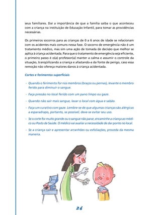 26
seus familiares. Daí a importância de que a família saiba o que aconteceu
com a criança na instituição de Educação Infantil, para tomar as providências
necessárias.
Os primeiros socorros para as crianças de 0 a 6 anos de idade se relacionam
com os acidentes mais comuns nessa fase. O socorro de emergência não é um
tratamento médico, mas sim uma ação de tomada de decisão que melhor se
aplica à criança acidentada. Para que o tratamento de emergência seja eficiente,
o primeiro passo é o(a) professor(a) manter a calma e assumir o controle da
situação, tranqüilizando a criança e afastando-a da fonte de perigo, caso essa
remoção não ofereça maiores danos à criança acidentada.
Cortes e ferimentos superficiais
-	 Quando o ferimento for nos membros (braços ou pernas), levante o membro
ferido para diminuir o sangue.
-	 Faça pressão no local ferido com um pano limpo ou gaze.
-	 Quando não sair mais sangue, lavar o local com água e sabão.
-	 Faça um curativo com gaze. Lembre-se de que algumas crianças são alérgicas
a esparadrapo, portanto, se possível, deve-se evitar seu uso.
-	 Seocorteformuitograndeouo sangue nãoparar,encaminhe a criança aomédi­
co ou Posto de Saúde. O médico vai avaliar a necessidade de dar ponto no local.
-	 Se a criança cair e apresentar arranhões ou esfoliações, proceda da mesma
maneira.
 