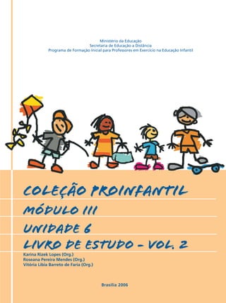 COLEÇÃO PROINFANTIL
MÓDULO III
unidade 6
livro de estudo - vol. 2
Karina Rizek Lopes (Org.)
Roseana Pereira Mendes (Org.)
Vitória Líbia Barreto de Faria (Org.)
Brasília 2006
Ministério da Educação
Secretaria de Educação a Distância
Programa de Formação Inicial para Professores em Exercício na Educação Infantil
 