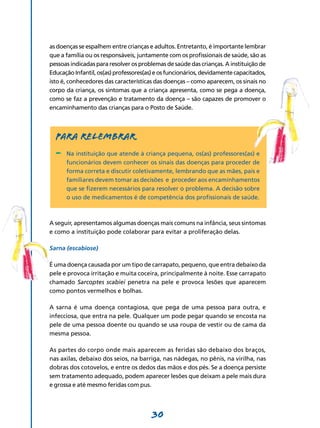 30
as doenças se espalhem entre crianças e adultos. Entretanto, é importante lembrar
que a família ou os responsáveis, juntamente com os profissionais de saúde, são as
pessoas indicadas para resolver os problemas de saúde das crianças. A instituição de
EducaçãoInfantil,os(as)professores(as)eosfuncionários,devidamentecapacitados,
isto é, conhecedores das características das doenças – como aparecem, os sinais no
corpo da criança, os sintomas que a criança apresenta, como se pega a doença,
como se faz a prevenção e tratamento da doença – são capazes de promover o
enca­minhamento das crianças para o Posto de Saúde.
Para relembrar
-	 Na instituição que atende à criança pequena, os(as) professores(as) e
funcionários devem conhecer os sinais das doenças para proceder de
forma correta e discutir coletivamente, lembrando que as mães, pais e
familiares devem tomar as decisões e proceder aos encaminhamentos
que se fizerem necessários para resolver o problema. A decisão sobre
o uso de medicamentos é de competência dos profissionais de saúde.
A seguir, apresentamos algumas doenças mais comuns na infância, seus sintomas
e como a instituição pode colaborar para evitar a proliferação delas.
Sarna (escabiose)
É uma doença causada por um tipo de carrapato, pequeno, que entra debaixo da
pele e provoca irritação e muita coceira, principalmente à noite. Esse carrapato
chamado Sarcoptes scabiei penetra na pele e provoca lesões que aparecem
como pontos vermelhos e bolhas.
A sarna é uma doença contagiosa, que pega de uma pessoa para outra, e
infecciosa, que entra na pele. Qualquer um pode pegar quando se encosta na
pele de uma pessoa doente ou quando se usa roupa de vestir ou de cama da
mesma pessoa.
As partes do corpo onde mais aparecem as feridas são debaixo dos braços,
nas axilas, debaixo dos seios, na barriga, nas nádegas, no pênis, na virilha, nas
dobras dos cotovelos, e entre os dedos das mãos e dos pés. Se a doença persiste
sem tratamento adequado, podem aparecer lesões que deixam a pele mais dura
e grossa e até mesmo feridas com pus.
 