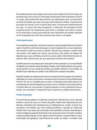 31
Os cuidados para se evitar pegar a sarna são muito simples. Em primeiro lugar, ao
perceber que uma criança na instituição de Educação Infantil apresenta coceira
no corpo, o(a) professor(a) deve solicitar aos responsáveis que a encaminhem
ao Posto de Saúde, para que a ela seja examinada pelo médico. O profissional
de saúde vai orientar como a família deve fazer o tratamento medicamentoso
em casa. A criança não deve freqüentar a instituição de Educação Infantil
enquanto estiver em tratamento, para evitar o contágio com outras crianças.
Se na instituição a criança usa roupas de cama, elas devem ser lavadas, expostas
ao sol e passadas com ferro bem quente, para matar o carrapato.
Piolho (pediculose)
É uma doença causada por um tipo de inseto sem asas chamado Pediculus humanis
capitis. O piolho se alimenta de sangue e vive principalmente no couro cabeludo,
sem penetrar a pele da criança ou adulto. Quando pica a pessoa, o piolho solta
uma toxina, uma espécie de veneno, que provoca uma coceira na cabeça. Ele
deposita seus ovos, as lêndeas, próximo à raiz do cabelo. Normalmente, põe um
total de 100 a 150 ovos por dia, que após duas semanas viram piolhos.
O piolho passa de uma pessoa para outra pelo contato pessoal e uso compartilhado
deobjetos,comopente,escovadecabeloechapéu.Oprincipalsintomaéumacoceira
muito grande na nuca e atrás das orelhas, que podem inflamar e ficar feridas. As
lêndeas ficam aderidas aos cabelos e são difíceis de se soltarem dos pêlos.
O piolho espalha-se rapidamente entre as crianças durante os jogos e brincadeiras
realizadas na creche, pré-escola ou escola em que funcionam turmas de Educação
Infantil. Por isso os cuidados para se evitar a infestação pelo piolho devem ser
semelhantes às recomendações para evitar a sarna. Também no caso dos piolhos,
a família deve ser comunicada. A higiene pessoal é muito importante para se
acabar com os piolhos. É importante lavar e pentear os cabelos diariamente.
Pereba (impetigo)
É uma ferida que aparece na pele das crianças (em volta da boca, nariz e pernas)
devido à coceira da sarna ou mesmo do piolho. Nesse local, desenvolve-se uma
bactéria conhecida como Streptococcus ou Staphylococcus. A pele, no local, fica
vermelha e com bolhas, que viram feridas purulentas, e quando as crostas das
feridas ficam mais secas, são conhecidas como perebas ou brotos. Essa doença é
muito contagiosa e passa facilmente de uma criança para outra. Em recém-nascidos,
a doença pode progredir muito rápido e de forma grave, causando febre e íngua
(inflamação dos gânglios). O profissional de saúde vai indicar o remédio mais
 