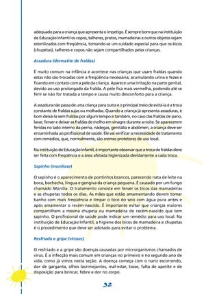 32
adequadoparaacriançaqueapresentaoimpetigo.Ésemprebomquenainstituição
de Educação Infantil os copos, talheres, pratos, mamadeiras e outros objetos sejam
esterilizados com freqüência, tomando-se um cuidado especial para que os bicos
(chupetas), talheres e copos não sejam compartilhados pelas crianças.
Assadura (dermatite de fraldas)
É muito comum na infância e acontece nas crianças que usam fraldas quando
estas não são trocadas com a freqüência necessária, acumulando urina e fezes e
ficando em contato com a pele da criança. Aparece uma irritação na parte genital,
devido ao uso prolongado da fralda. A pele fica mais vermelha, podendo até se
ferir se não for tratada a tempo e causa muito desconforto para a criança.
Aassaduranãopassadeumacriançaparaoutraeoprincipalmeiodeevitá-laéatroca
constante de fraldas sujas ou molhadas. Quando a criança já apresenta assaduras, é
bom deixá-la sem fraldas por algum tempo e também, no caso das fraldas de pano,
lavar, ferver e deixar as fraldas de molho em vinagre durante a noite. Se aparecerem
feridas no lado interno da perna, nádegas, genitália e abdômen, a criança deve ser
encaminhada ao profissional de saúde. Ele vai verificar a necessidade de tratamento
com remédios, que, normalmente, são cremes protetores de uso local.
NainstituiçãodeEducaçãoInfantil,éimportanteobservarqueatrocadefraldasdeve
ser feita com freqüência e a área afetada higienizada devidamente a cada troca.
Sapinho (monilíase)
O sapinho é o aparecimento de pontinhos brancos, parecendo nata de leite na
boca, bochecha, língua e gengiva da criança pequena. É causado por um fungo
chamado Monília. O tratamento consiste em ferver os bicos das mamadeiras
e as chupetas todos os dias. As mães que estão amamentando devem tomar
banho com mais freqüência e limpar o bico do seio com água pura antes e
após amamentar o recém-nascido. É importante evitar que crianças maiores
compartilhem a mesma chupeta ou mamadeira do recém-nascido que tem
sapinho. O profissional de saúde pode indicar um remédio para uso local. Na
instituição de Educação Infantil, a higiene dos bicos de mamadeira e chupetas
é o procedimento que deve ser adotado para evitar o problema.
Resfriado e gripe (viroses)
O resfriado e a gripe são doenças causadas por microrganismos chamados de
vírus. É a infecção mais comum em crianças no primeiro e no segundo ano de
vida, como já vimos nesta seção. A doença começa com o nariz escorrendo,
dor de garganta, olhos lacrimejantes, mal-estar, tosse, falta de apetite e de
disposição para brincar, febre e dor no corpo.
 