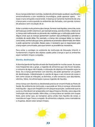 33
Se as crianças estão bem nutridas, recebendo alimentação saudável, equilibradas
emocionalmente e com resistência imunológica, pode aparecer apenas uma
tosse e nariz entupido e escorrendo. A doença se transmite facilmente de uma
criança para a outra quando os ambientes são fechados, com grande número
de pessoas e sem circulação de ar.
Evitarocontatomuitopróximodascrianças,fornecermaislíquidos,comochás,sucos
de frutas que contêm vitamina C, por exemplo laranja, acerola e limão, e observar se
a criança está melhorando ou piorando são medidas que a instituição pode tomar.
Alguns sinais que as crianças apresentam auxiliam o(a) professor(a) a perceber a
condição de saúde delas. Por exemplo, a criança não consegue beber ou mamar
comoantes,vomitatudoquecome,apresenta-seprostradaedesanimada,temfebre
e pode apresentar convulsão. Nesses casos, é necessário que os responsáveis pela
criança sejam comunicados, para que tomem as providências necessárias.
Para evitar o contágio no ambiente da instituição de Educação Infantil, é
fundamental a higiene dos objetos usados pelas crianças e que os ambientes
sejam também limpos e arejados.
Diarréia, desidratação
A diarréia (perda de líquidos através das fezes) pode ter muitas causas. As causas
mais freqüentes são a gripe, a ingestão de alimentos que não foram lavados,
o consumo de água não-tratada, a colocação de objetos e brinquedos sujos na
boca. Se a criança permanecer com diarréia, ela pode apresentar um quadro
de desidratação. A desidratação é a perda de água e sais minerais do corpo e
tem como causas as infecções, as diarréias, o calor excessivo, suor abundante,
vômitos, febre, má alimentação e pouca ingestão de líquidos.
Uma criança com diarréia ou desidratada precisa ser encaminhada ao Posto de
Saúde. No ambiente da instituição, o que pode ser feito é começar oferecendo
mais líquido – água com freqüência e em pequenas porções. Lembrando que os
sucos ou chás devem ser preparados com água limpa ou fervida, caso a água da
instituição não seja tratada. Além disso, a criança deve ser vestida com roupas
leves, para evitar que, ao transpirar, perca ainda mais líquidos do corpo, e
mantida em lugar fresco e arejado. Os alimentos e objetos, como mamadeiras
e chupetas, devem estar sempre limpos.
 
