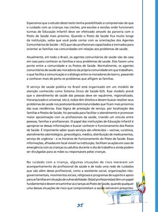 35
Esperamos que o estudo deste texto tenha possibilitado a compreensão de que
o cuidado com as crianças nas creches, pré-escolas e escolas onde funcionam
turmas de Educação Infantil deve ser efetivado através da parceria com o
Posto de Saúde mais próximo. Quando o Posto de Saúde fica muito longe
da instituição, saiba que você pode contar com as orientações dos Agentes
Comunitários de Saúde – ACS que são profissionais capacitados e treinados para
orientar as famílias nas comunidades em relação aos problemas de saúde.
Atualmente, em todo o Brasil, os agentes comunitários de saúde vão de casa
em casa para conhecer as famílias e seus problemas de saúde. Elas fazem uma
ponte entre a comunidade e os Postos de Saúde. Normalmente, os agentes
comunitários de saúde são moradores da própria comunidade em que trabalham,
o que facilita a comunicação e o diálogo entre os moradores do bairro, passando
a conhecer mais de perto os problemas que afligem as famílias.
O serviço de saúde pública no Brasil está organizado em um modelo de
atenção conhecido como Sistema Único de Saúde-SUS. Esse modelo prevê
que o atendimento de saúde das pessoas deve ser equânime, regionalizado,
hierarquizado e universal, isto é, todos têm direitos e devem buscar resolver seus
problemas de saúde nos postos/ambulatórios/unidades que ficam mais próximos
das suas residências. Essa lógica de prestação de serviço, por localização das
famílias e Postos de Saúde, foi pensada para facilitar o atendimento e promover
maior aproximação com os profissionais da saúde, criando um vínculo entre
pessoas, famílias e profissionais. O papel das instituições de Educação Infantil é
apropriar-se dessas informações e buscar conhecer o funcionamento dos Postos
de Saúde. É importante saber quais serviços são oferecidos – vacinas, curativos,
atendimento odontológico, ginecológico, médico, distribuição de medicamentos,
serviço de urgência – e os horários de funcionamento do Posto de Saúde. Essas
informações, afixadas em local visível na instituição, facilitam as ações em caso de
emergência com as crianças ou adultos durante o dia de trabalho e ainda podem
ser divulgadas para as mães ou responsáveis pelas crianças.
No cuidado com a criança, algumas situações de risco merecem um
acompanhamento do profissional de saúde e de toda uma rede de cuidados
que vão além desse profissional, como a assistente social, organizações não-
governamentais, movimentos sociais, religiosos e programas de suporte e apoio
paraasfamíliasemsituaçãodevulnerabilidade.Os(as)professores(as)têmumpapel
fundamentaledevemencaminharascriançasaoPostodeSaúde,quandoqualquer
uma dessas situações de risco que comprometam a saúde estiverem presentes:
 