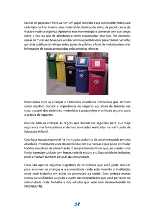 38
lixeiras de papelão e forre-as com um papel colorido. Faça lixeiras diferentes para
cada tipo de lixo. Lixeira para material de plástico, de vidro, de papel, cascas de
frutas e matéria orgânica. Aproveite esse momento para conversar com as crianças
sobre o lixo da sala de atividades e como reaproveitar esse lixo. Por exemplo:
cascas de frutas são boas para adubar a terra e podem servir para colocar na horta;
garrafas plásticas de refrigerantes, potes de plástico e latas de metal podem virar
brinquedos de sucata produzidos pelas próprias crianças.
Desenvolva com as crianças e familiares atividades interativas que tenham
como objetivo discutir a importância do respeito aos sinais de trânsito nas
ruas, o papel dos pedestres, motoristas e passageiros e os locais seguros para
a prática de esportes.
Discuta com as crianças as regras que devem ser seguidas para que haja
segurança nas brincadeiras e demais atividades realizadas na instituição de
Educação Infantil.
Caso haja espaço disponível na instituição, o plantio de uma horta pode ser uma
atividade interessante a ser desenvolvida com as crianças e que pode estimular
hábitos saudáveis de alimentação. É sempre bom lembrar que, ao plantar uma
horta, é preciso cuidado com fossas, rede de esgoto etc. Essa atividade, inclusive,
pode envolver também pessoas da comunidade.
Essas são apenas algumas sugestões de atividades que você pode realizar
para envolver as crianças e a comunidade onde está inserida a instituição
onde você trabalha em ações de promoção da saúde. Com certeza muitas
outras possibilidades surgirão a partir das necessidades que você perceber na
comunidade onde trabalha e dos estudos que você vem desenvolvendo no
PROINFANTIL.
 