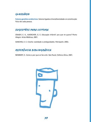 39
GLOSSÁRIO
Fatores genético-endócrinos: fatores ligados à hereditariedade e à constituição
física de cada pessoa.
SUGESTÕES PARA LEITURA
CRAIDY, E. K., KAERCHER, G. E. Educação Infantil: pra que te quero? Porto
Alegre: Artes Médicas, 2001.
SANCHES, E. C. Creche: realidade e ambigüidades. Petrópolis: 2003.
REFERÊNCIA BIBLIOGRÁFICA
NEWBERY, E. Como e por que se faz arte. São Paulo: Editora Ática, 2001.
 