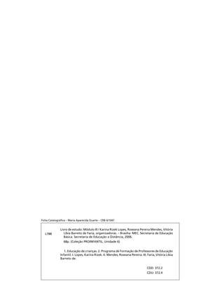 Livro de estudo: Módulo III / Karina Rizek Lopes, Roseana Pereira Mendes, Vitória
Líbia Barreto de Faria, organizadoras. – Brasília: MEC. Secretaria de Educação
Básica. Secretaria de Educação a Distância, 2006.
	 68p. (Coleção PROINFANTIL; Unidade 6)
	 1. Educação de crianças. 2. Programa de Formação de Professores de Educação
Infantil. I. Lopes, Karina Rizek. II. Mendes, Roseana Pereira. III. Faria, Vitória Líbia
Barreto de.
CDD: 372.2
CDU: 372.4
Ficha Catalográfica – Maria Aparecida Duarte – CRB 6/1047
L788
 
