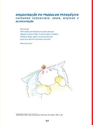 41
Organização do trabalho pedagógico
CUIDADOS ESSENCIAIS: SONO, HIGIENE E
ALIMENTAÇÃO
Pé ante pé.
Vêm todos caminhando na ponta dos pés.
Alguém morreu? Não. É mais fundo o mistério...
Chegam todos, agora, na ponta dos pés,
para vê-lo dormir o primeiro soninho.
Mário Quintana1
1
QUINTANA, Mário. Baú de Espantos. São Paulo: Ed. Globo. 1997. p. 64.
 