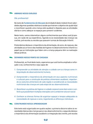 42
- Abrindo nosso diálogo
Olá, professor(a)!
No texto de Fundamentos da Educação da Unidade 6 deste módulo foram abor-
dadas algumas questões relativas à saúde que tiveram o objetivo de ajudá-lo(a)
a reconhecer quando uma criança está saudável e disposta para as atividades
diárias e como adequar os espaços para prevenir acidentes.
Neste texto, vamos sistematizar alguns conhecimentos que talvez você já pos-
sua, em razão de sua experiência, ligando-os às necessidades das crianças nas
creches, pré-escolas ou escolas que possuem turmas de Educação Infantil.
Pretendemos destacar a importância da alimentação, do sono, do repouso, das
atividades ao ar livre e das medidas de higiene no desenvolvimento infantil e o
papel que as instituições que lidam com a criança pequena têm na realização
dessas práticas.
Definindo nosso ponto de chegada
Professor(a), ao final deste texto, esperamos que você tenha ampliado e refor-
çado o seu conhecimento e seja capaz de:
1.	 Compreender as atividades de atenção e cuidado com as crianças como in­
terpretação do desenvolvimento humano.
2.	 Compreender a importância da alimentação em seus aspectos nutricionais
e culturais para a construção de práticas alimentares saudáveis, respeitan­
do os costumes alimentares de cada região e considerando as necessidades
nutricionais das crianças em cada etapa de seu desenvolvimento.
3.	 Reconhecer as práticas de higiene e cuidado corporal como bem-estar e con­
forto que possibilitam múltiplas interações com o ambiente natural e social.
4.	 Conhecer as diversas formas de organizar espaços e tempos adequados às
necessidades de repouso e sono, respeitando as diferenças individuais.
Construindo nossa aprendizagem
Este texto está organizado em quatro seções: a primeira discorre sobre as ne-
cessidades básicas das crianças para o seu desenvolvimento; a segunda destaca
a importância da alimentação saudável e a integração das creches, pré-escolas
-
-
 