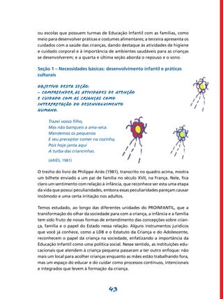 43
ou escolas que possuem turmas de Educação Infantil com as famílias, como
meio para desenvolver práticas e costumes alimentares; a terceira apresenta os
cuidados com a saúde das crianças, dando destaque às atividades de higiene
e cuidado corporal e à importância de ambientes saudáveis para as crianças
se desenvolverem; e a quarta e última seção aborda o repouso e o sono.
Seção 1 – Necessidades básicas: desenvolvimento infantil e práticas
culturais
Objetivo desta seção:
- Compreender as atividades de atenção
e cuidado com as crianças como
interpretação do desenvolvimento
humano.
Trazei vosso filho,
Mas não banqueis a ama-seca.
Mandemos os pequenos
E seu preceptor comer na cozinha,
Pois hoje janta aqui
A turba das criancinhas.
(ARIÈS, 1981)
O trecho do livro de Philippe Ariès (1981), transcrito no quadro acima, mostra
um bilhete enviado a um pai de família no século XVII, na França. Nele, fica
claro um sentimento com relação à infância, que reconhece ser esta uma etapa
da vida que possui peculiaridades, embora essas peculiaridades pareçam causar
incômodo e uma certa irritação nos adultos.
Temos estudado, ao longo das diferentes unidades do PROINFANTIL, que a
transformação do olhar da sociedade para com a criança, a infância e a família
tem sido fruto de novas formas de entendimento das concepções sobre crian-
ça, família e o papel do Estado nessa relação. Alguns instrumentos jurídicos
que você já conhece, como a LDB e o Estatuto da Criança e do Adolescente,
reconhecem o papel da criança na sociedade, enfatizando a importância da
Educação Infantil como uma política social. Nesse sentido, as instituições edu-
cacionais que atendem à criança pequena passaram a ter outro enfoque: não
mais um local para acolher crianças enquanto as mães estão trabalhando fora,
mas um espaço do educar e do cuidar como processos contínuos, intencionais
e integrados que levem à formação da criança.
 