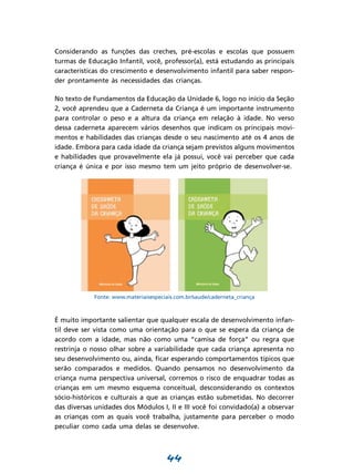 44
Considerando as funções das creches, pré-escolas e escolas que possuem
turmas de Educação Infantil, você, professor(a), está estudando as principais
características do crescimento e desenvolvimento infantil para saber respon-
der prontamente às necessi­dades das crianças.
No texto de Fundamentos da Educação da Unidade 6, logo no início da Seção
2, você aprendeu que a Caderneta da Criança é um importante instrumento
para controlar o peso e a altura da criança em relação à idade. No verso
dessa caderneta aparecem vários desenhos que indicam os principais movi-
mentos e habilidades das crianças desde o seu nascimento até os 4 anos de
idade. Embora para cada idade da criança sejam previstos alguns movimentos
e habilidades que provavelmente ela já possui, você vai perceber que cada
criança é única e por isso mesmo tem um jeito próprio de desenvolver-se.
Fonte: www.materiaisespeciais.com.br/saude/caderneta_criança
É muito importante salientar que qualquer escala de desenvolvimento infan-
til deve ser vista como uma orientação para o que se espera da criança de
acordo com a idade, mas não como uma “camisa de força” ou regra que
restrinja o nosso olhar sobre a variabilidade que cada criança apresenta no
seu desenvolvimento ou, ainda, ficar esperando comportamentos típicos que
serão comparados e medidos. Quando pensamos no desenvolvimento da
criança numa perspectiva universal, corremos o risco de enquadrar todas as
crianças em um mesmo esquema conceitual, desconsiderando os contextos
sócio-históricos e culturais a que as crianças estão submetidas. No decorrer
das diversas unidades dos Módulos I, II e III você foi convidado(a) a observar
as crianças com as quais você trabalha, justamente para perceber o modo
peculiar como cada uma delas se desenvolve.
 