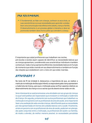 45
Pra relembrar
-	 É fundamental, ao lidar com crianças, conhecer os seus sinais, as
suas características e as suas necessidades para aprender a estabe-
lecer uma comunicação mais efetiva entre adulto, criança e família.
O desenvolvimento é um processo global e interativo e deve ser
promovido também desta forma pelos que atendem a criança.
É importante que os(as) profissionais que trabalham nas creches,
pré-escolas e escolas sejam capazes de identificar as necessi­dades básicas que
as crianças apresentam, considerando suas características indivi­duais e também
contextuais. Cada criança apresenta diferentes necessidades básicas em função
do momento que estão vivendo em seu desenvolvimento e também em função
das relações que estabelecem com o meio em que estão inseridas.
Atividade 1
No texto de FE da Unidade 6, destacamos a importância de que, ao realizar a
matrículanainstituiçãodeEducaçãoInfantil,osresponsáveispelacriançaapresentem
a Caderneta da Criança, para que a instituição possa verificar aspectos relativos ao
desenvolvimento da criança e se as vacinas que ela deveria tomar estão em dia.
Seria interessante se você promovesse uma atividade com seu grupo de crianças
na qual você pedisse aos responsáveis que enviassem à instituição a Caderneta
da Criança. Em seguida, juntamente com outros profissionais que trabalham na
instituição e em parceria com os profissionais da área de saúde, seria importante
fazer uma avaliação de cada uma das crianças, identificando quais as necessidades
por elas apresentadas em termos de cuidados básicos com a saúde. Finalmente,
ainda em parceria com os profissionais da área de saúde, poderiam ser planeja­
das ações conjuntas entre a instituição, os profissionais de saúde e as famílias,
de modo a atender, da melhor maneira possível, às necessidades percebidas
 